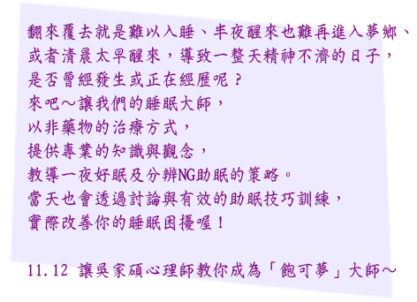 翻來覆去就是難以入睡、半夜醒來也難再進入夢鄉、
或者清晨太早醒來，導致一整天精神不濟的日子，
是否曾經發生或正在經歷呢？ 
來吧～讓我們的睡眠大師，
以非藥物的治療方式，
提供專業的知識與觀念，
教導一夜好眠及分辨NG助眠的策略。
當天也會透過討論與有效的助眠技巧訓練，
實際改善你的睡眠困擾喔！

11.12 讓吳家碩心理師教你成為「飽可夢」大師～