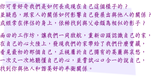 你可曾好奇我們是如何長成現在自己這個樣子的？
並疑惑，跟家人的關係如何影響自己發展出與他人的關係？
或經常在伴侶的身上，依稀找到與父母頗為相似的影子？
兩回的工作坊，讓我們一同啟航，重新回頭認識自己的家，
在自己的心大陸上，發現我們的家帶給了我們什麼寶藏，
看見最初的那個自己，正視屬於自己獨有的美麗與哀愁，
一次又一次地聽懂自己的心，並嘗試心口合一的說自己，
找到你與他人和諧美好的平衡關係。